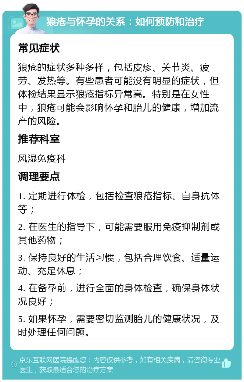 狼疮与怀孕的关系：如何预防和治疗 常见症状 狼疮的症状多种多样，包括皮疹、关节炎、疲劳、发热等。有些患者可能没有明显的症状，但体检结果显示狼疮指标异常高。特别是在女性中，狼疮可能会影响怀孕和胎儿的健康，增加流产的风险。 推荐科室 风湿免疫科 调理要点 1. 定期进行体检，包括检查狼疮指标、自身抗体等； 2. 在医生的指导下，可能需要服用免疫抑制剂或其他药物； 3. 保持良好的生活习惯，包括合理饮食、适量运动、充足休息； 4. 在备孕前，进行全面的身体检查，确保身体状况良好； 5. 如果怀孕，需要密切监测胎儿的健康状况，及时处理任何问题。