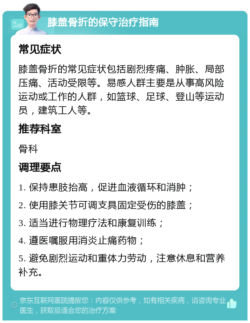 膝盖骨折的保守治疗指南 常见症状 膝盖骨折的常见症状包括剧烈疼痛、肿胀、局部压痛、活动受限等。易感人群主要是从事高风险运动或工作的人群，如篮球、足球、登山等运动员，建筑工人等。 推荐科室 骨科 调理要点 1. 保持患肢抬高，促进血液循环和消肿； 2. 使用膝关节可调支具固定受伤的膝盖； 3. 适当进行物理疗法和康复训练； 4. 遵医嘱服用消炎止痛药物； 5. 避免剧烈运动和重体力劳动，注意休息和营养补充。