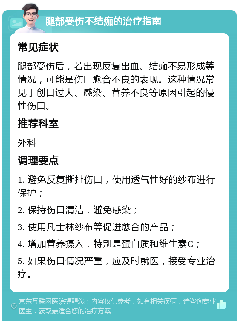 腿部受伤不结痂的治疗指南 常见症状 腿部受伤后，若出现反复出血、结痂不易形成等情况，可能是伤口愈合不良的表现。这种情况常见于创口过大、感染、营养不良等原因引起的慢性伤口。 推荐科室 外科 调理要点 1. 避免反复撕扯伤口，使用透气性好的纱布进行保护； 2. 保持伤口清洁，避免感染； 3. 使用凡士林纱布等促进愈合的产品； 4. 增加营养摄入，特别是蛋白质和维生素C； 5. 如果伤口情况严重，应及时就医，接受专业治疗。