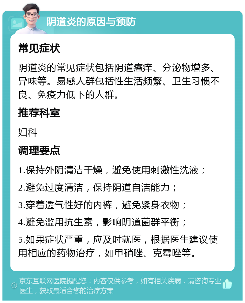 阴道炎的原因与预防 常见症状 阴道炎的常见症状包括阴道瘙痒、分泌物增多、异味等。易感人群包括性生活频繁、卫生习惯不良、免疫力低下的人群。 推荐科室 妇科 调理要点 1.保持外阴清洁干燥，避免使用刺激性洗液； 2.避免过度清洁，保持阴道自洁能力； 3.穿着透气性好的内裤，避免紧身衣物； 4.避免滥用抗生素，影响阴道菌群平衡； 5.如果症状严重，应及时就医，根据医生建议使用相应的药物治疗，如甲硝唑、克霉唑等。