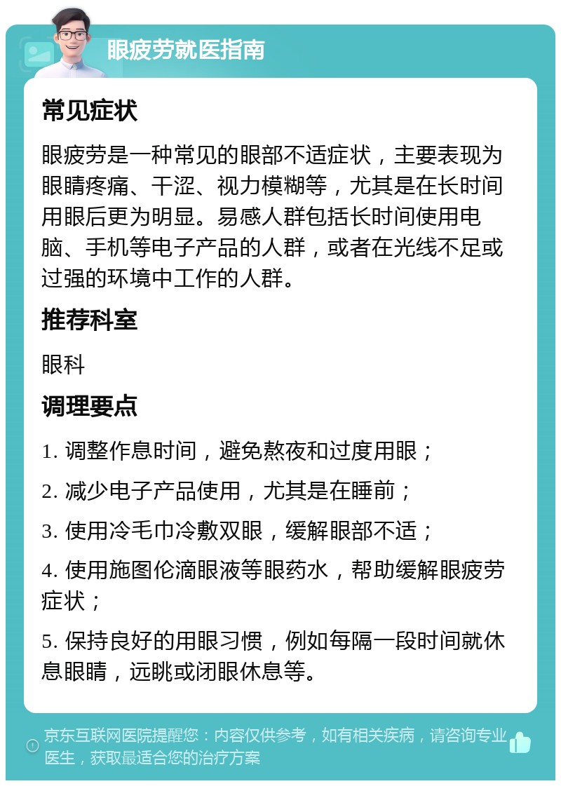 眼疲劳就医指南 常见症状 眼疲劳是一种常见的眼部不适症状，主要表现为眼睛疼痛、干涩、视力模糊等，尤其是在长时间用眼后更为明显。易感人群包括长时间使用电脑、手机等电子产品的人群，或者在光线不足或过强的环境中工作的人群。 推荐科室 眼科 调理要点 1. 调整作息时间，避免熬夜和过度用眼； 2. 减少电子产品使用，尤其是在睡前； 3. 使用冷毛巾冷敷双眼，缓解眼部不适； 4. 使用施图伦滴眼液等眼药水，帮助缓解眼疲劳症状； 5. 保持良好的用眼习惯，例如每隔一段时间就休息眼睛，远眺或闭眼休息等。