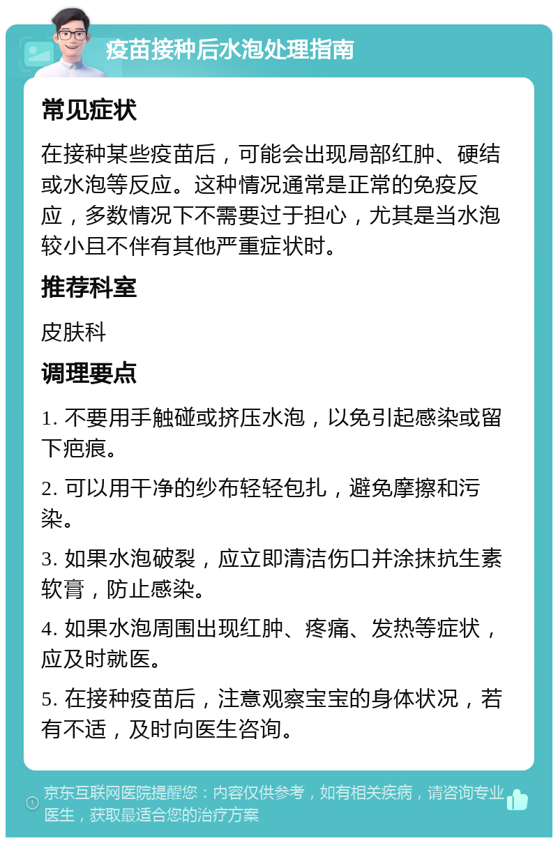 疫苗接种后水泡处理指南 常见症状 在接种某些疫苗后，可能会出现局部红肿、硬结或水泡等反应。这种情况通常是正常的免疫反应，多数情况下不需要过于担心，尤其是当水泡较小且不伴有其他严重症状时。 推荐科室 皮肤科 调理要点 1. 不要用手触碰或挤压水泡，以免引起感染或留下疤痕。 2. 可以用干净的纱布轻轻包扎，避免摩擦和污染。 3. 如果水泡破裂，应立即清洁伤口并涂抹抗生素软膏，防止感染。 4. 如果水泡周围出现红肿、疼痛、发热等症状，应及时就医。 5. 在接种疫苗后，注意观察宝宝的身体状况，若有不适，及时向医生咨询。