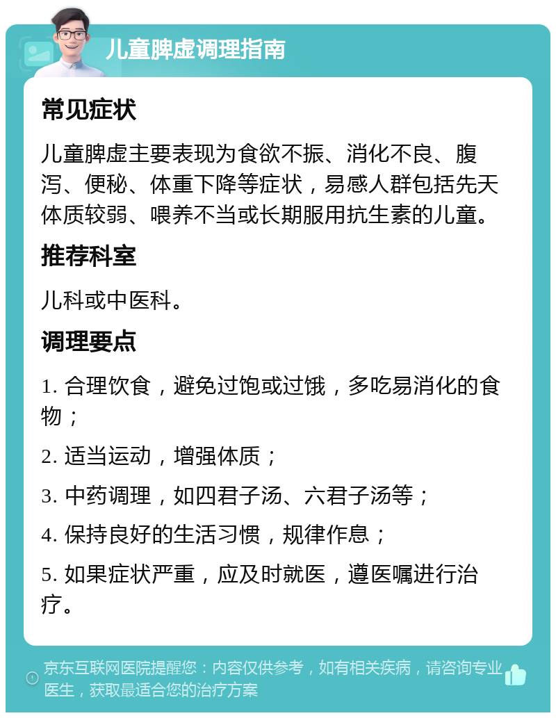 儿童脾虚调理指南 常见症状 儿童脾虚主要表现为食欲不振、消化不良、腹泻、便秘、体重下降等症状，易感人群包括先天体质较弱、喂养不当或长期服用抗生素的儿童。 推荐科室 儿科或中医科。 调理要点 1. 合理饮食，避免过饱或过饿，多吃易消化的食物； 2. 适当运动，增强体质； 3. 中药调理，如四君子汤、六君子汤等； 4. 保持良好的生活习惯，规律作息； 5. 如果症状严重，应及时就医，遵医嘱进行治疗。