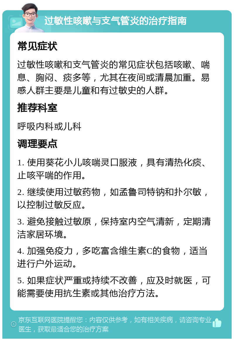 过敏性咳嗽与支气管炎的治疗指南 常见症状 过敏性咳嗽和支气管炎的常见症状包括咳嗽、喘息、胸闷、痰多等，尤其在夜间或清晨加重。易感人群主要是儿童和有过敏史的人群。 推荐科室 呼吸内科或儿科 调理要点 1. 使用葵花小儿咳喘灵口服液，具有清热化痰、止咳平喘的作用。 2. 继续使用过敏药物，如孟鲁司特钠和扑尔敏，以控制过敏反应。 3. 避免接触过敏原，保持室内空气清新，定期清洁家居环境。 4. 加强免疫力，多吃富含维生素C的食物，适当进行户外运动。 5. 如果症状严重或持续不改善，应及时就医，可能需要使用抗生素或其他治疗方法。