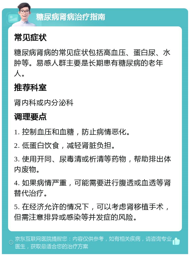 糖尿病肾病治疗指南 常见症状 糖尿病肾病的常见症状包括高血压、蛋白尿、水肿等。易感人群主要是长期患有糖尿病的老年人。 推荐科室 肾内科或内分泌科 调理要点 1. 控制血压和血糖，防止病情恶化。 2. 低蛋白饮食，减轻肾脏负担。 3. 使用开同、尿毒清或析清等药物，帮助排出体内废物。 4. 如果病情严重，可能需要进行腹透或血透等肾替代治疗。 5. 在经济允许的情况下，可以考虑肾移植手术，但需注意排异或感染等并发症的风险。