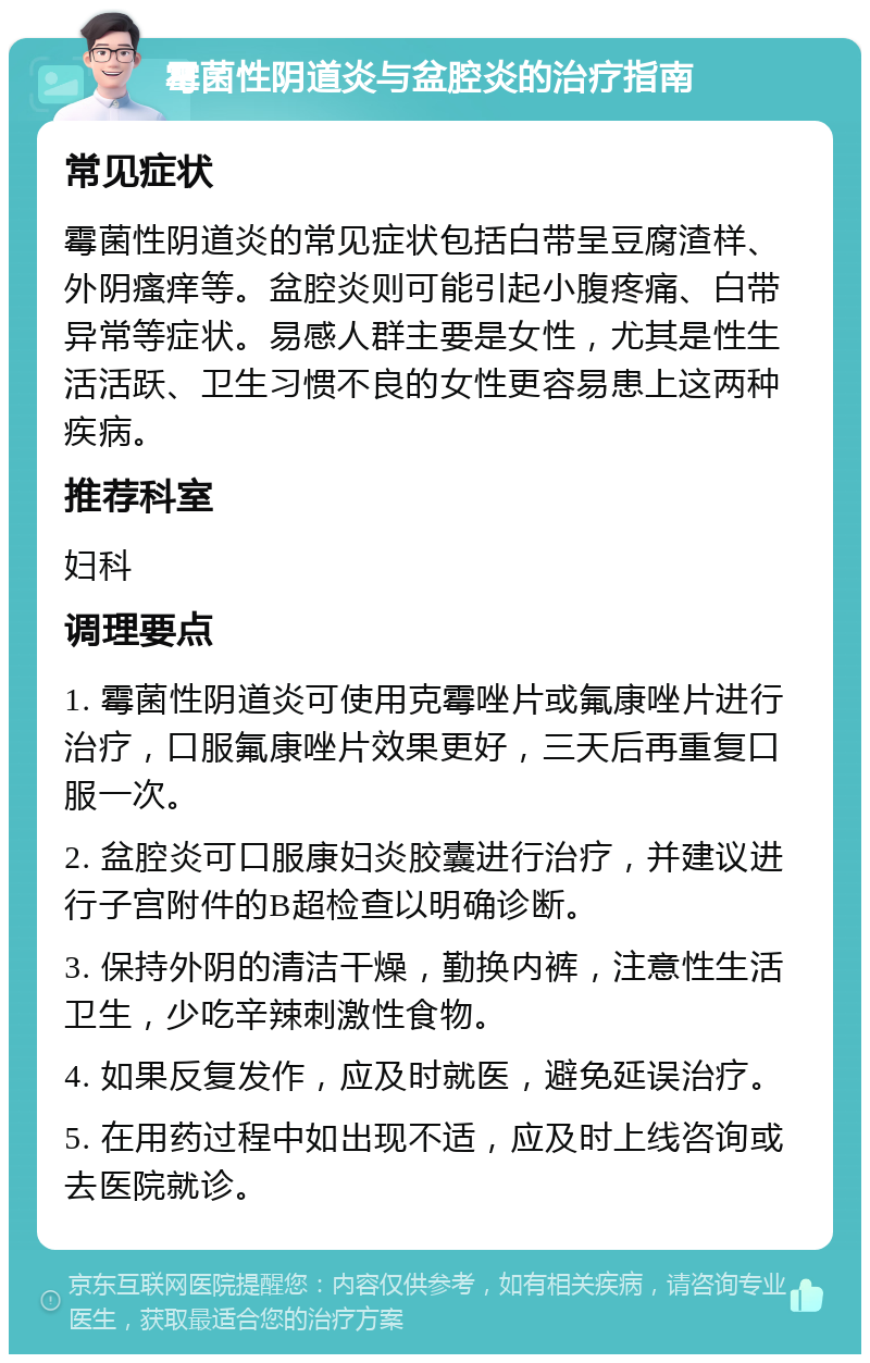 霉菌性阴道炎与盆腔炎的治疗指南 常见症状 霉菌性阴道炎的常见症状包括白带呈豆腐渣样、外阴瘙痒等。盆腔炎则可能引起小腹疼痛、白带异常等症状。易感人群主要是女性，尤其是性生活活跃、卫生习惯不良的女性更容易患上这两种疾病。 推荐科室 妇科 调理要点 1. 霉菌性阴道炎可使用克霉唑片或氟康唑片进行治疗，口服氟康唑片效果更好，三天后再重复口服一次。 2. 盆腔炎可口服康妇炎胶囊进行治疗，并建议进行子宫附件的B超检查以明确诊断。 3. 保持外阴的清洁干燥，勤换内裤，注意性生活卫生，少吃辛辣刺激性食物。 4. 如果反复发作，应及时就医，避免延误治疗。 5. 在用药过程中如出现不适，应及时上线咨询或去医院就诊。