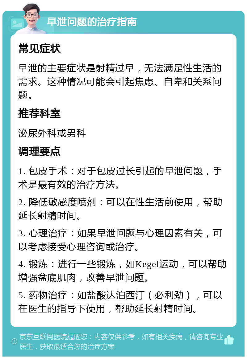 早泄问题的治疗指南 常见症状 早泄的主要症状是射精过早，无法满足性生活的需求。这种情况可能会引起焦虑、自卑和关系问题。 推荐科室 泌尿外科或男科 调理要点 1. 包皮手术：对于包皮过长引起的早泄问题，手术是最有效的治疗方法。 2. 降低敏感度喷剂：可以在性生活前使用，帮助延长射精时间。 3. 心理治疗：如果早泄问题与心理因素有关，可以考虑接受心理咨询或治疗。 4. 锻炼：进行一些锻炼，如Kegel运动，可以帮助增强盆底肌肉，改善早泄问题。 5. 药物治疗：如盐酸达泊西汀（必利劲），可以在医生的指导下使用，帮助延长射精时间。