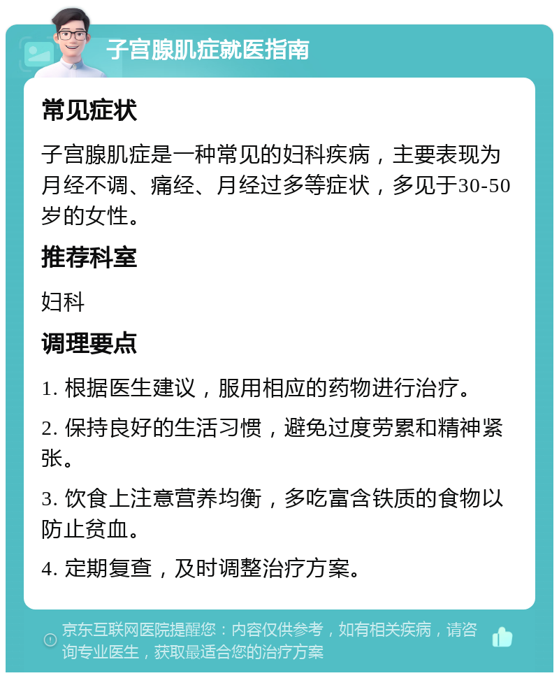 子宫腺肌症就医指南 常见症状 子宫腺肌症是一种常见的妇科疾病，主要表现为月经不调、痛经、月经过多等症状，多见于30-50岁的女性。 推荐科室 妇科 调理要点 1. 根据医生建议，服用相应的药物进行治疗。 2. 保持良好的生活习惯，避免过度劳累和精神紧张。 3. 饮食上注意营养均衡，多吃富含铁质的食物以防止贫血。 4. 定期复查，及时调整治疗方案。