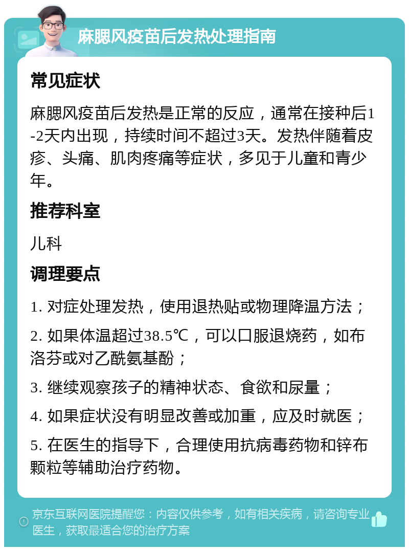 麻腮风疫苗后发热处理指南 常见症状 麻腮风疫苗后发热是正常的反应，通常在接种后1-2天内出现，持续时间不超过3天。发热伴随着皮疹、头痛、肌肉疼痛等症状，多见于儿童和青少年。 推荐科室 儿科 调理要点 1. 对症处理发热，使用退热贴或物理降温方法； 2. 如果体温超过38.5℃，可以口服退烧药，如布洛芬或对乙酰氨基酚； 3. 继续观察孩子的精神状态、食欲和尿量； 4. 如果症状没有明显改善或加重，应及时就医； 5. 在医生的指导下，合理使用抗病毒药物和锌布颗粒等辅助治疗药物。