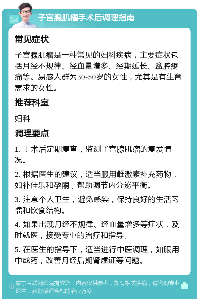 子宫腺肌瘤手术后调理指南 常见症状 子宫腺肌瘤是一种常见的妇科疾病，主要症状包括月经不规律、经血量增多、经期延长、盆腔疼痛等。易感人群为30-50岁的女性，尤其是有生育需求的女性。 推荐科室 妇科 调理要点 1. 手术后定期复查，监测子宫腺肌瘤的复发情况。 2. 根据医生的建议，适当服用雌激素补充药物，如补佳乐和孕酮，帮助调节内分泌平衡。 3. 注意个人卫生，避免感染，保持良好的生活习惯和饮食结构。 4. 如果出现月经不规律、经血量增多等症状，及时就医，接受专业的治疗和指导。 5. 在医生的指导下，适当进行中医调理，如服用中成药，改善月经后期肾虚证等问题。