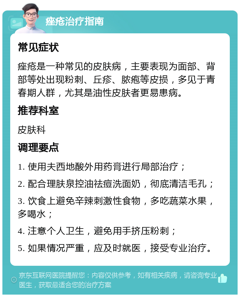 痤疮治疗指南 常见症状 痤疮是一种常见的皮肤病，主要表现为面部、背部等处出现粉刺、丘疹、脓疱等皮损，多见于青春期人群，尤其是油性皮肤者更易患病。 推荐科室 皮肤科 调理要点 1. 使用夫西地酸外用药膏进行局部治疗； 2. 配合理肤泉控油祛痘洗面奶，彻底清洁毛孔； 3. 饮食上避免辛辣刺激性食物，多吃蔬菜水果，多喝水； 4. 注意个人卫生，避免用手挤压粉刺； 5. 如果情况严重，应及时就医，接受专业治疗。