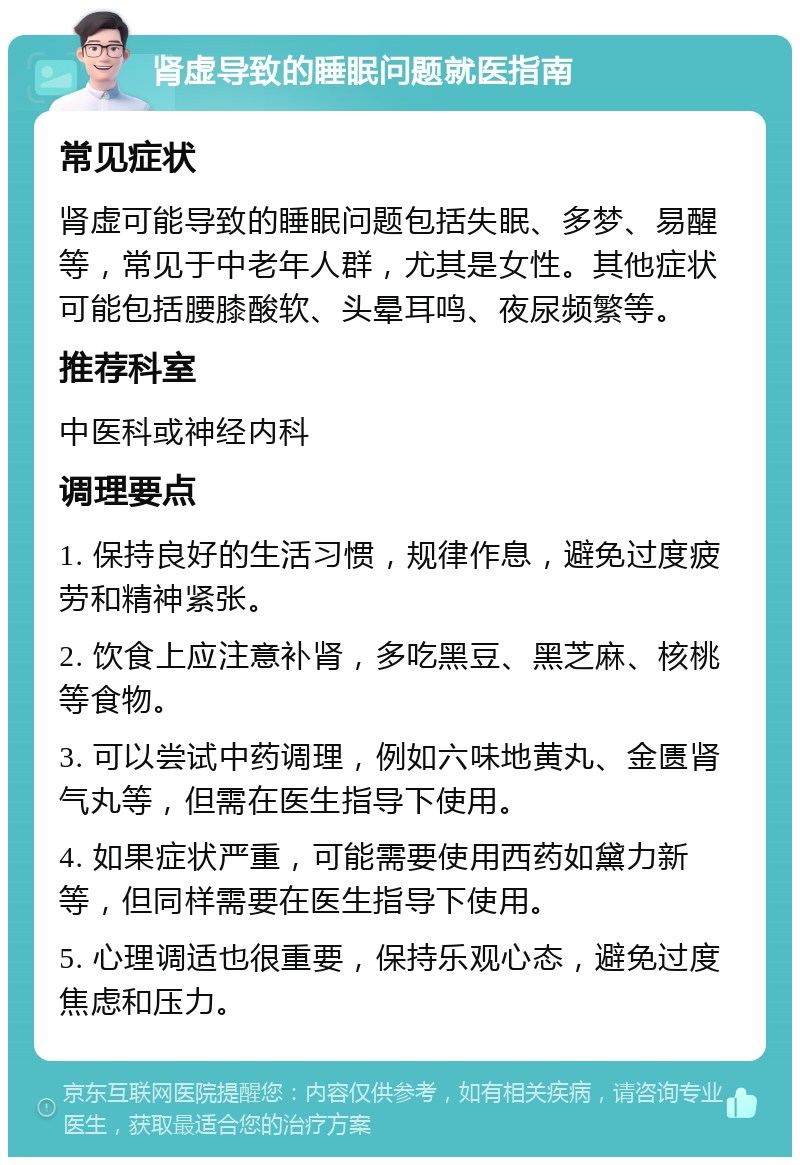 肾虚导致的睡眠问题就医指南 常见症状 肾虚可能导致的睡眠问题包括失眠、多梦、易醒等，常见于中老年人群，尤其是女性。其他症状可能包括腰膝酸软、头晕耳鸣、夜尿频繁等。 推荐科室 中医科或神经内科 调理要点 1. 保持良好的生活习惯，规律作息，避免过度疲劳和精神紧张。 2. 饮食上应注意补肾，多吃黑豆、黑芝麻、核桃等食物。 3. 可以尝试中药调理，例如六味地黄丸、金匮肾气丸等，但需在医生指导下使用。 4. 如果症状严重，可能需要使用西药如黛力新等，但同样需要在医生指导下使用。 5. 心理调适也很重要，保持乐观心态，避免过度焦虑和压力。