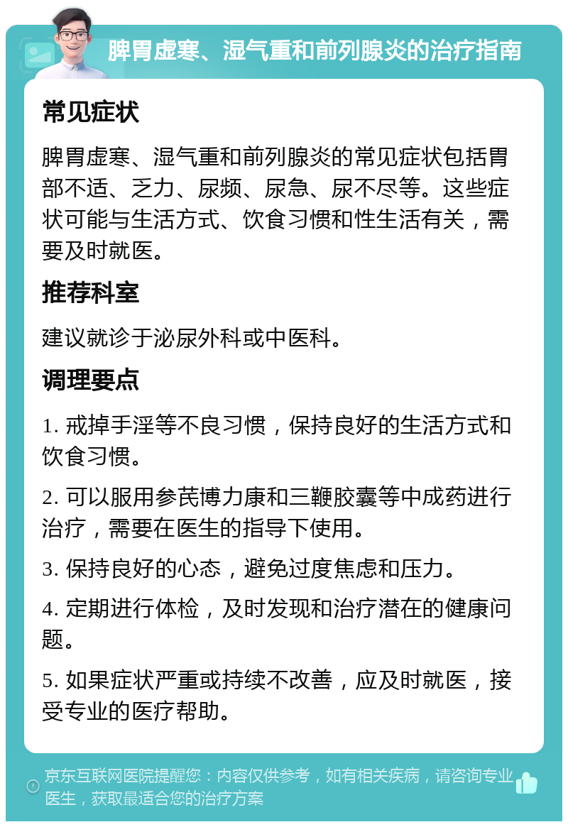 脾胃虚寒、湿气重和前列腺炎的治疗指南 常见症状 脾胃虚寒、湿气重和前列腺炎的常见症状包括胃部不适、乏力、尿频、尿急、尿不尽等。这些症状可能与生活方式、饮食习惯和性生活有关，需要及时就医。 推荐科室 建议就诊于泌尿外科或中医科。 调理要点 1. 戒掉手淫等不良习惯，保持良好的生活方式和饮食习惯。 2. 可以服用参芪博力康和三鞭胶囊等中成药进行治疗，需要在医生的指导下使用。 3. 保持良好的心态，避免过度焦虑和压力。 4. 定期进行体检，及时发现和治疗潜在的健康问题。 5. 如果症状严重或持续不改善，应及时就医，接受专业的医疗帮助。