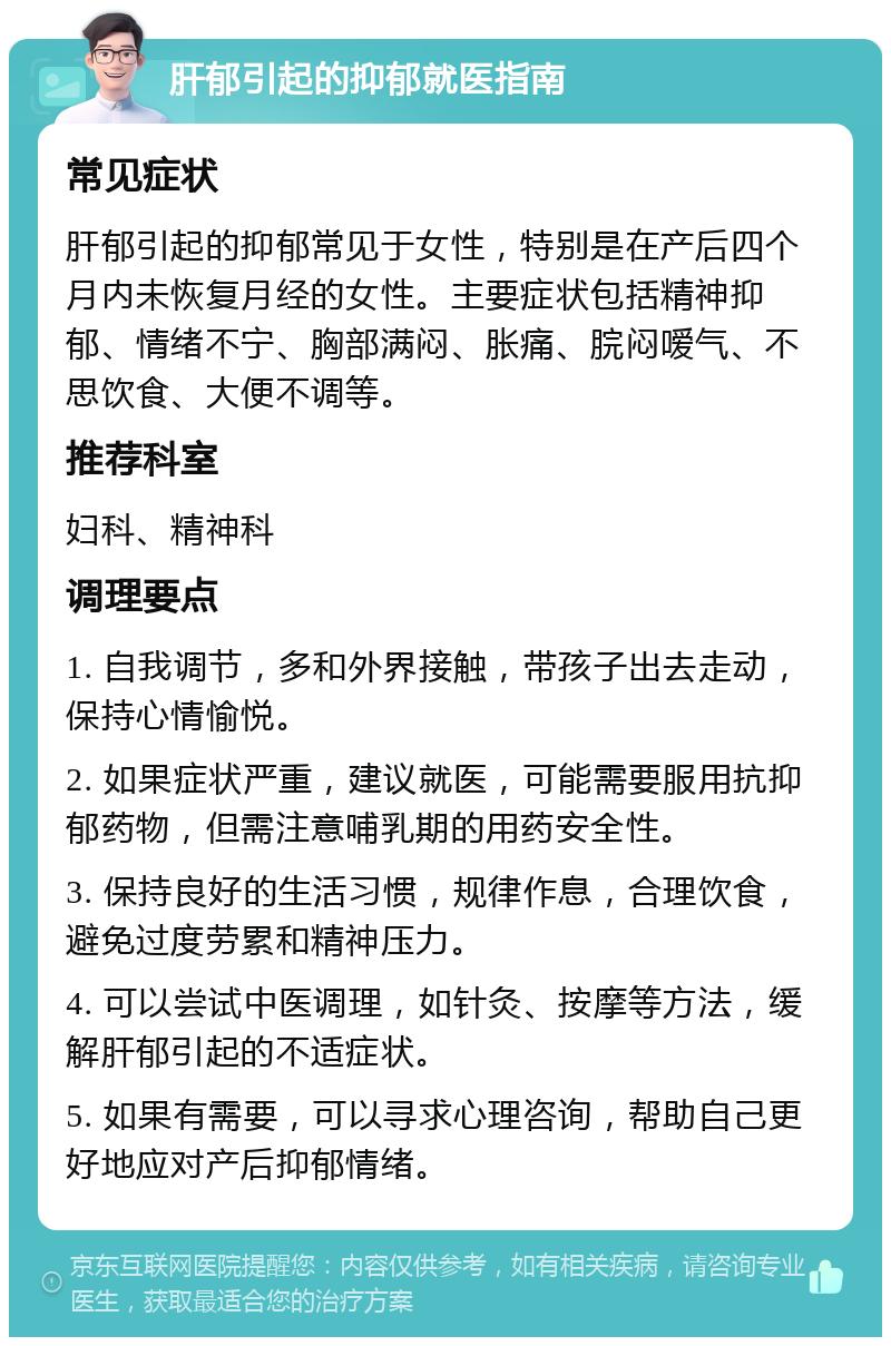 肝郁引起的抑郁就医指南 常见症状 肝郁引起的抑郁常见于女性，特别是在产后四个月内未恢复月经的女性。主要症状包括精神抑郁、情绪不宁、胸部满闷、胀痛、脘闷嗳气、不思饮食、大便不调等。 推荐科室 妇科、精神科 调理要点 1. 自我调节，多和外界接触，带孩子出去走动，保持心情愉悦。 2. 如果症状严重，建议就医，可能需要服用抗抑郁药物，但需注意哺乳期的用药安全性。 3. 保持良好的生活习惯，规律作息，合理饮食，避免过度劳累和精神压力。 4. 可以尝试中医调理，如针灸、按摩等方法，缓解肝郁引起的不适症状。 5. 如果有需要，可以寻求心理咨询，帮助自己更好地应对产后抑郁情绪。