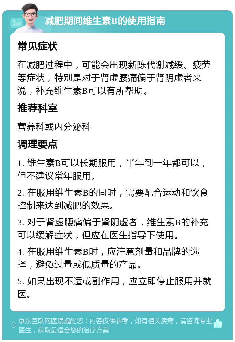 减肥期间维生素B的使用指南 常见症状 在减肥过程中，可能会出现新陈代谢减缓、疲劳等症状，特别是对于肾虚腰痛偏于肾阴虚者来说，补充维生素B可以有所帮助。 推荐科室 营养科或内分泌科 调理要点 1. 维生素B可以长期服用，半年到一年都可以，但不建议常年服用。 2. 在服用维生素B的同时，需要配合运动和饮食控制来达到减肥的效果。 3. 对于肾虚腰痛偏于肾阴虚者，维生素B的补充可以缓解症状，但应在医生指导下使用。 4. 在服用维生素B时，应注意剂量和品牌的选择，避免过量或低质量的产品。 5. 如果出现不适或副作用，应立即停止服用并就医。