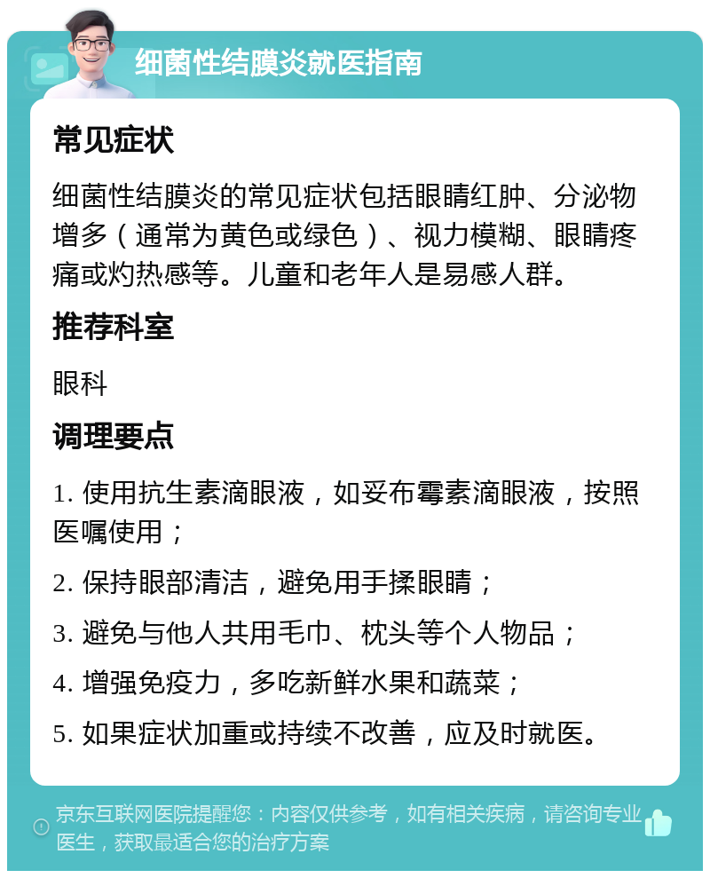 细菌性结膜炎就医指南 常见症状 细菌性结膜炎的常见症状包括眼睛红肿、分泌物增多（通常为黄色或绿色）、视力模糊、眼睛疼痛或灼热感等。儿童和老年人是易感人群。 推荐科室 眼科 调理要点 1. 使用抗生素滴眼液，如妥布霉素滴眼液，按照医嘱使用； 2. 保持眼部清洁，避免用手揉眼睛； 3. 避免与他人共用毛巾、枕头等个人物品； 4. 增强免疫力，多吃新鲜水果和蔬菜； 5. 如果症状加重或持续不改善，应及时就医。