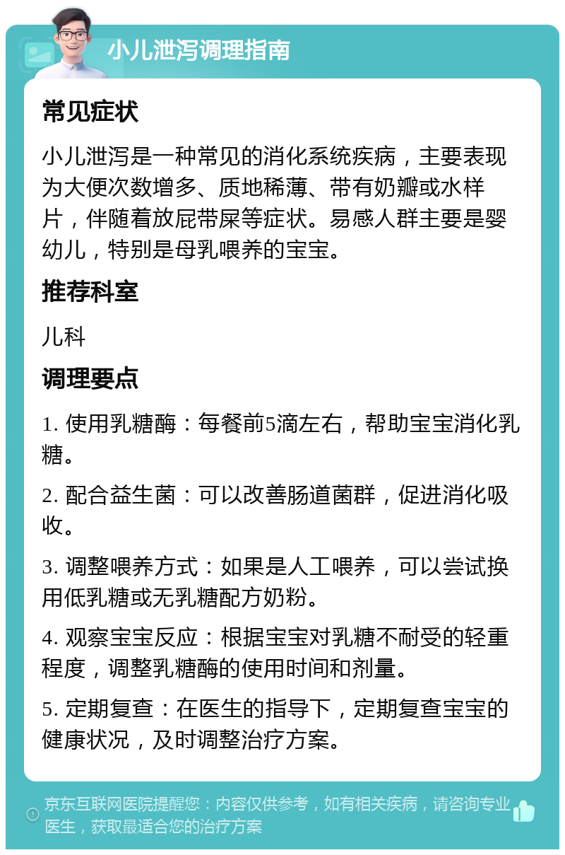 小儿泄泻调理指南 常见症状 小儿泄泻是一种常见的消化系统疾病，主要表现为大便次数增多、质地稀薄、带有奶瓣或水样片，伴随着放屁带屎等症状。易感人群主要是婴幼儿，特别是母乳喂养的宝宝。 推荐科室 儿科 调理要点 1. 使用乳糖酶：每餐前5滴左右，帮助宝宝消化乳糖。 2. 配合益生菌：可以改善肠道菌群，促进消化吸收。 3. 调整喂养方式：如果是人工喂养，可以尝试换用低乳糖或无乳糖配方奶粉。 4. 观察宝宝反应：根据宝宝对乳糖不耐受的轻重程度，调整乳糖酶的使用时间和剂量。 5. 定期复查：在医生的指导下，定期复查宝宝的健康状况，及时调整治疗方案。