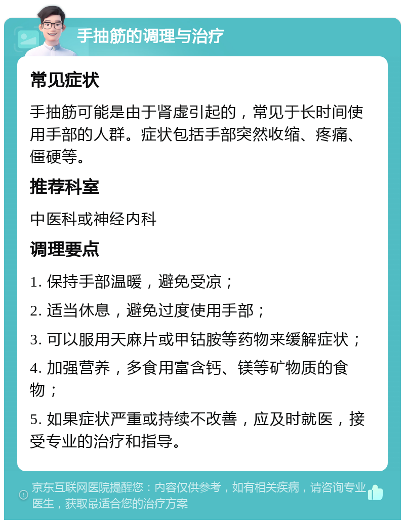 手抽筋的调理与治疗 常见症状 手抽筋可能是由于肾虚引起的，常见于长时间使用手部的人群。症状包括手部突然收缩、疼痛、僵硬等。 推荐科室 中医科或神经内科 调理要点 1. 保持手部温暖，避免受凉； 2. 适当休息，避免过度使用手部； 3. 可以服用天麻片或甲钴胺等药物来缓解症状； 4. 加强营养，多食用富含钙、镁等矿物质的食物； 5. 如果症状严重或持续不改善，应及时就医，接受专业的治疗和指导。