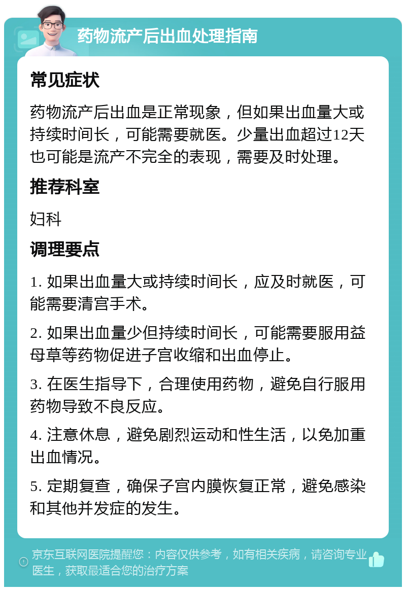 药物流产后出血处理指南 常见症状 药物流产后出血是正常现象，但如果出血量大或持续时间长，可能需要就医。少量出血超过12天也可能是流产不完全的表现，需要及时处理。 推荐科室 妇科 调理要点 1. 如果出血量大或持续时间长，应及时就医，可能需要清宫手术。 2. 如果出血量少但持续时间长，可能需要服用益母草等药物促进子宫收缩和出血停止。 3. 在医生指导下，合理使用药物，避免自行服用药物导致不良反应。 4. 注意休息，避免剧烈运动和性生活，以免加重出血情况。 5. 定期复查，确保子宫内膜恢复正常，避免感染和其他并发症的发生。