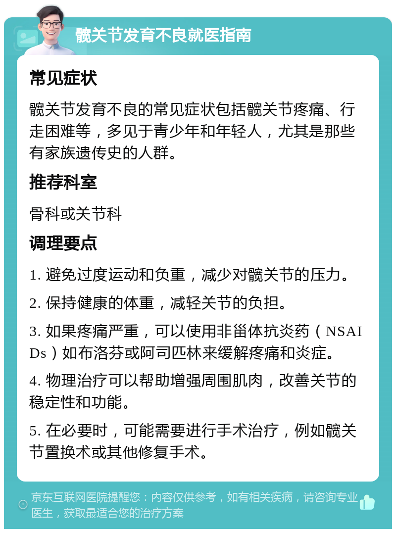 髋关节发育不良就医指南 常见症状 髋关节发育不良的常见症状包括髋关节疼痛、行走困难等，多见于青少年和年轻人，尤其是那些有家族遗传史的人群。 推荐科室 骨科或关节科 调理要点 1. 避免过度运动和负重，减少对髋关节的压力。 2. 保持健康的体重，减轻关节的负担。 3. 如果疼痛严重，可以使用非甾体抗炎药（NSAIDs）如布洛芬或阿司匹林来缓解疼痛和炎症。 4. 物理治疗可以帮助增强周围肌肉，改善关节的稳定性和功能。 5. 在必要时，可能需要进行手术治疗，例如髋关节置换术或其他修复手术。