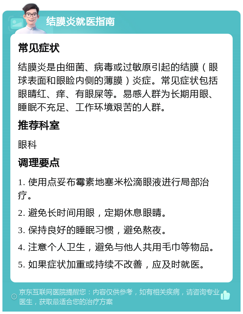 结膜炎就医指南 常见症状 结膜炎是由细菌、病毒或过敏原引起的结膜（眼球表面和眼睑内侧的薄膜）炎症。常见症状包括眼睛红、痒、有眼屎等。易感人群为长期用眼、睡眠不充足、工作环境艰苦的人群。 推荐科室 眼科 调理要点 1. 使用点妥布霉素地塞米松滴眼液进行局部治疗。 2. 避免长时间用眼，定期休息眼睛。 3. 保持良好的睡眠习惯，避免熬夜。 4. 注意个人卫生，避免与他人共用毛巾等物品。 5. 如果症状加重或持续不改善，应及时就医。