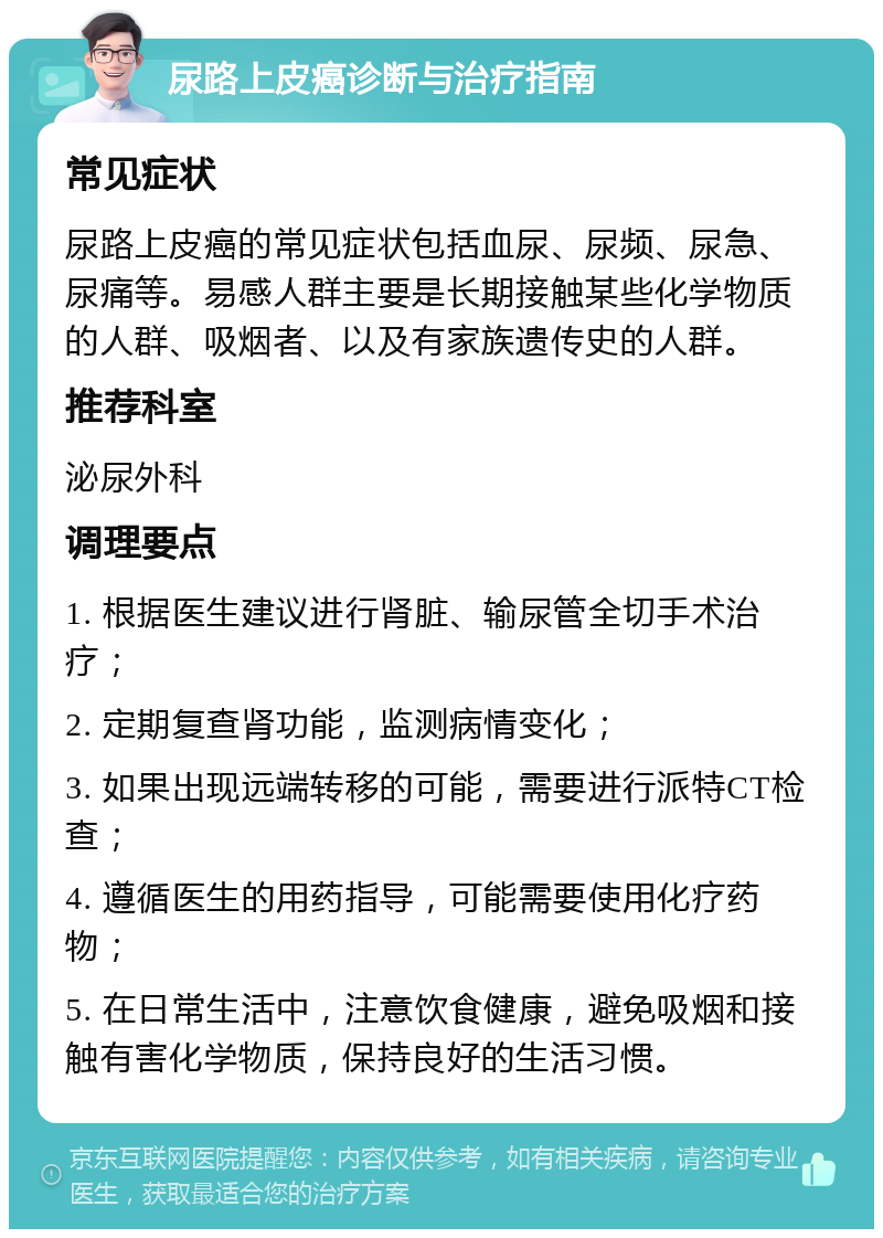 尿路上皮癌诊断与治疗指南 常见症状 尿路上皮癌的常见症状包括血尿、尿频、尿急、尿痛等。易感人群主要是长期接触某些化学物质的人群、吸烟者、以及有家族遗传史的人群。 推荐科室 泌尿外科 调理要点 1. 根据医生建议进行肾脏、输尿管全切手术治疗； 2. 定期复查肾功能，监测病情变化； 3. 如果出现远端转移的可能，需要进行派特CT检查； 4. 遵循医生的用药指导，可能需要使用化疗药物； 5. 在日常生活中，注意饮食健康，避免吸烟和接触有害化学物质，保持良好的生活习惯。