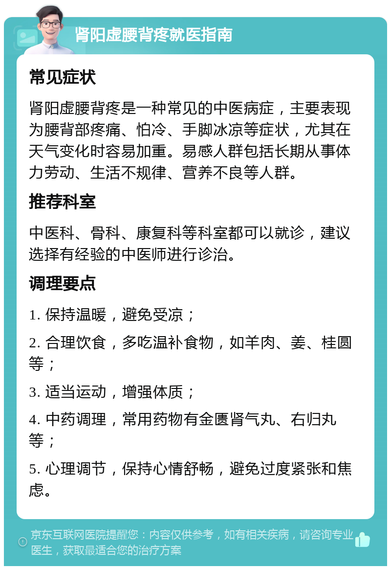 肾阳虚腰背疼就医指南 常见症状 肾阳虚腰背疼是一种常见的中医病症，主要表现为腰背部疼痛、怕冷、手脚冰凉等症状，尤其在天气变化时容易加重。易感人群包括长期从事体力劳动、生活不规律、营养不良等人群。 推荐科室 中医科、骨科、康复科等科室都可以就诊，建议选择有经验的中医师进行诊治。 调理要点 1. 保持温暖，避免受凉； 2. 合理饮食，多吃温补食物，如羊肉、姜、桂圆等； 3. 适当运动，增强体质； 4. 中药调理，常用药物有金匮肾气丸、右归丸等； 5. 心理调节，保持心情舒畅，避免过度紧张和焦虑。