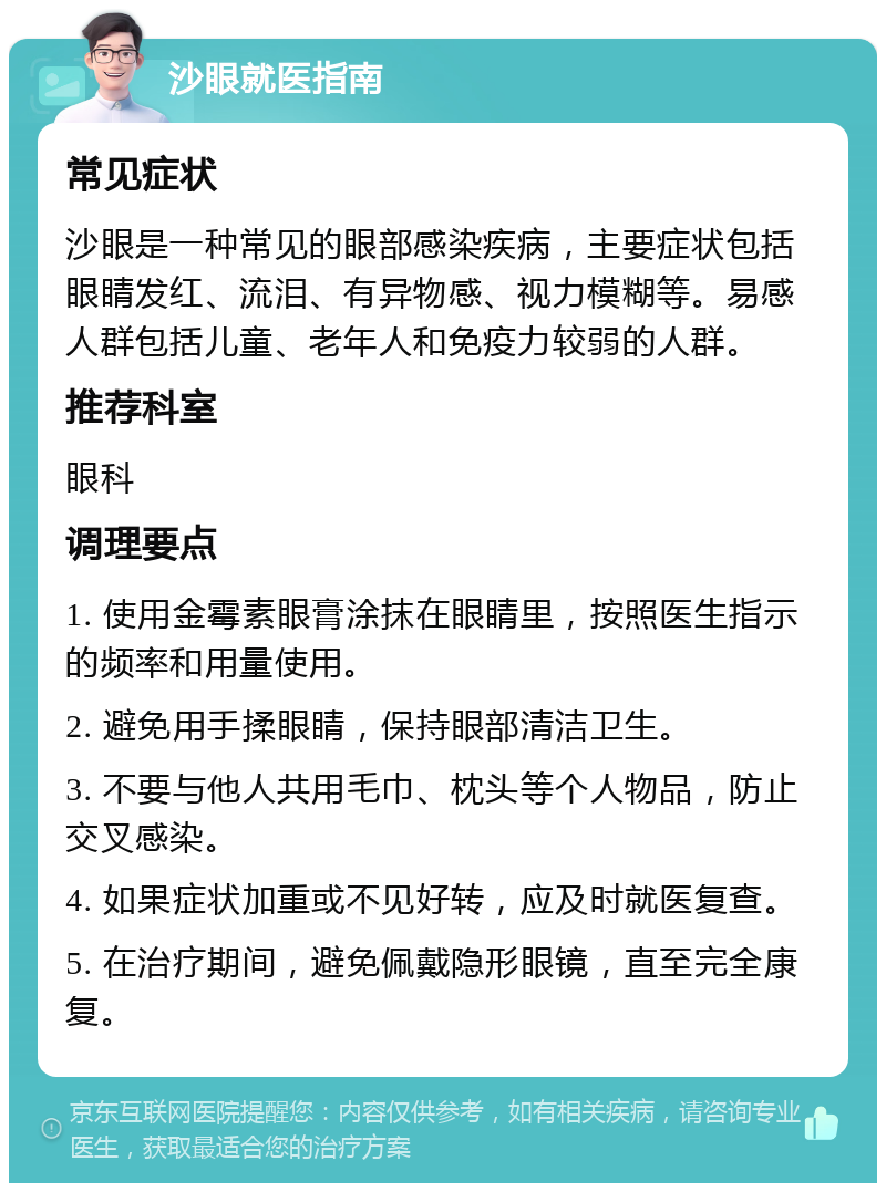 沙眼就医指南 常见症状 沙眼是一种常见的眼部感染疾病，主要症状包括眼睛发红、流泪、有异物感、视力模糊等。易感人群包括儿童、老年人和免疫力较弱的人群。 推荐科室 眼科 调理要点 1. 使用金霉素眼膏涂抹在眼睛里，按照医生指示的频率和用量使用。 2. 避免用手揉眼睛，保持眼部清洁卫生。 3. 不要与他人共用毛巾、枕头等个人物品，防止交叉感染。 4. 如果症状加重或不见好转，应及时就医复查。 5. 在治疗期间，避免佩戴隐形眼镜，直至完全康复。