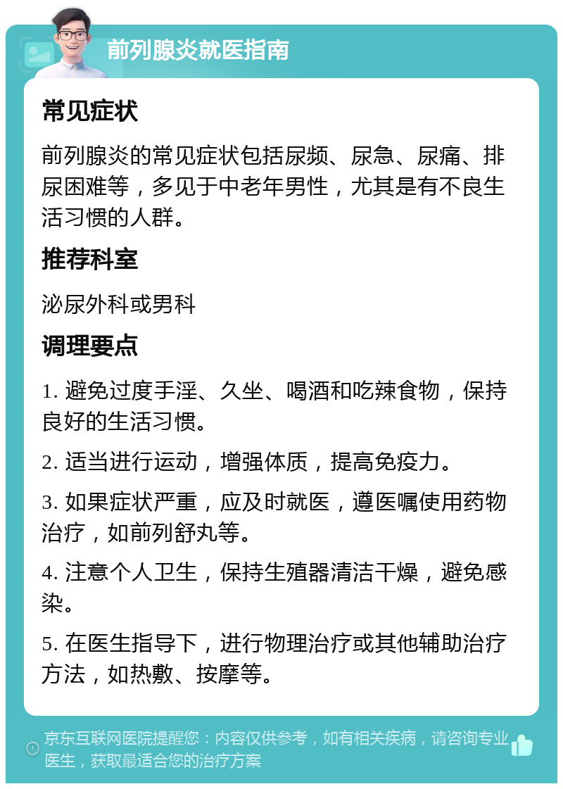 前列腺炎就医指南 常见症状 前列腺炎的常见症状包括尿频、尿急、尿痛、排尿困难等，多见于中老年男性，尤其是有不良生活习惯的人群。 推荐科室 泌尿外科或男科 调理要点 1. 避免过度手淫、久坐、喝酒和吃辣食物，保持良好的生活习惯。 2. 适当进行运动，增强体质，提高免疫力。 3. 如果症状严重，应及时就医，遵医嘱使用药物治疗，如前列舒丸等。 4. 注意个人卫生，保持生殖器清洁干燥，避免感染。 5. 在医生指导下，进行物理治疗或其他辅助治疗方法，如热敷、按摩等。