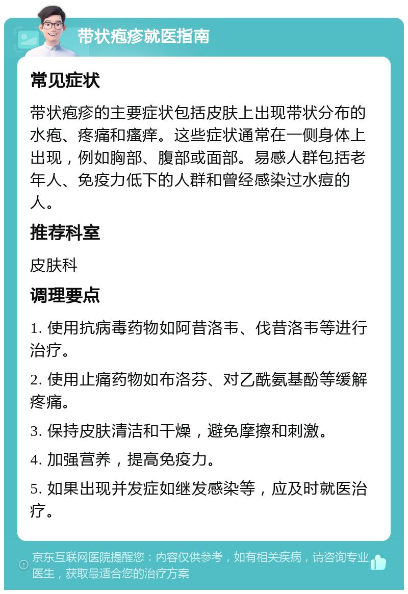 带状疱疹就医指南 常见症状 带状疱疹的主要症状包括皮肤上出现带状分布的水疱、疼痛和瘙痒。这些症状通常在一侧身体上出现，例如胸部、腹部或面部。易感人群包括老年人、免疫力低下的人群和曾经感染过水痘的人。 推荐科室 皮肤科 调理要点 1. 使用抗病毒药物如阿昔洛韦、伐昔洛韦等进行治疗。 2. 使用止痛药物如布洛芬、对乙酰氨基酚等缓解疼痛。 3. 保持皮肤清洁和干燥，避免摩擦和刺激。 4. 加强营养，提高免疫力。 5. 如果出现并发症如继发感染等，应及时就医治疗。