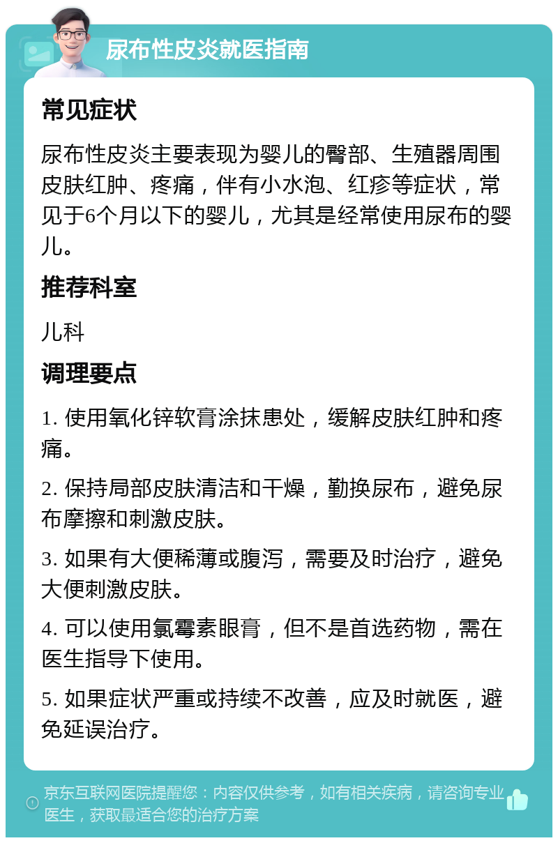 尿布性皮炎就医指南 常见症状 尿布性皮炎主要表现为婴儿的臀部、生殖器周围皮肤红肿、疼痛，伴有小水泡、红疹等症状，常见于6个月以下的婴儿，尤其是经常使用尿布的婴儿。 推荐科室 儿科 调理要点 1. 使用氧化锌软膏涂抹患处，缓解皮肤红肿和疼痛。 2. 保持局部皮肤清洁和干燥，勤换尿布，避免尿布摩擦和刺激皮肤。 3. 如果有大便稀薄或腹泻，需要及时治疗，避免大便刺激皮肤。 4. 可以使用氯霉素眼膏，但不是首选药物，需在医生指导下使用。 5. 如果症状严重或持续不改善，应及时就医，避免延误治疗。