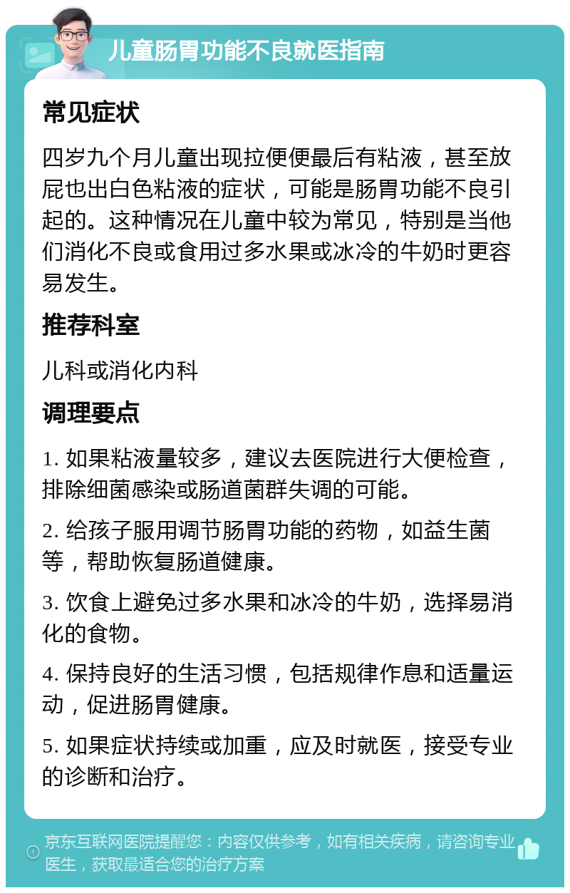 儿童肠胃功能不良就医指南 常见症状 四岁九个月儿童出现拉便便最后有粘液，甚至放屁也出白色粘液的症状，可能是肠胃功能不良引起的。这种情况在儿童中较为常见，特别是当他们消化不良或食用过多水果或冰冷的牛奶时更容易发生。 推荐科室 儿科或消化内科 调理要点 1. 如果粘液量较多，建议去医院进行大便检查，排除细菌感染或肠道菌群失调的可能。 2. 给孩子服用调节肠胃功能的药物，如益生菌等，帮助恢复肠道健康。 3. 饮食上避免过多水果和冰冷的牛奶，选择易消化的食物。 4. 保持良好的生活习惯，包括规律作息和适量运动，促进肠胃健康。 5. 如果症状持续或加重，应及时就医，接受专业的诊断和治疗。