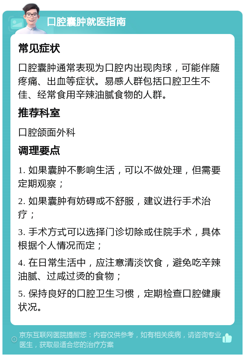 口腔囊肿就医指南 常见症状 口腔囊肿通常表现为口腔内出现肉球，可能伴随疼痛、出血等症状。易感人群包括口腔卫生不佳、经常食用辛辣油腻食物的人群。 推荐科室 口腔颌面外科 调理要点 1. 如果囊肿不影响生活，可以不做处理，但需要定期观察； 2. 如果囊肿有妨碍或不舒服，建议进行手术治疗； 3. 手术方式可以选择门诊切除或住院手术，具体根据个人情况而定； 4. 在日常生活中，应注意清淡饮食，避免吃辛辣油腻、过咸过烫的食物； 5. 保持良好的口腔卫生习惯，定期检查口腔健康状况。