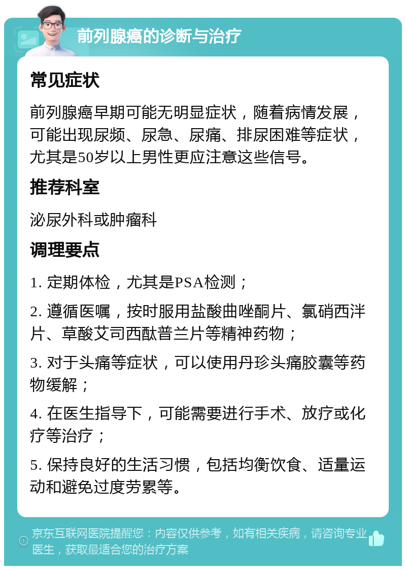 前列腺癌的诊断与治疗 常见症状 前列腺癌早期可能无明显症状，随着病情发展，可能出现尿频、尿急、尿痛、排尿困难等症状，尤其是50岁以上男性更应注意这些信号。 推荐科室 泌尿外科或肿瘤科 调理要点 1. 定期体检，尤其是PSA检测； 2. 遵循医嘱，按时服用盐酸曲唑酮片、氯硝西泮片、草酸艾司西酞普兰片等精神药物； 3. 对于头痛等症状，可以使用丹珍头痛胶囊等药物缓解； 4. 在医生指导下，可能需要进行手术、放疗或化疗等治疗； 5. 保持良好的生活习惯，包括均衡饮食、适量运动和避免过度劳累等。