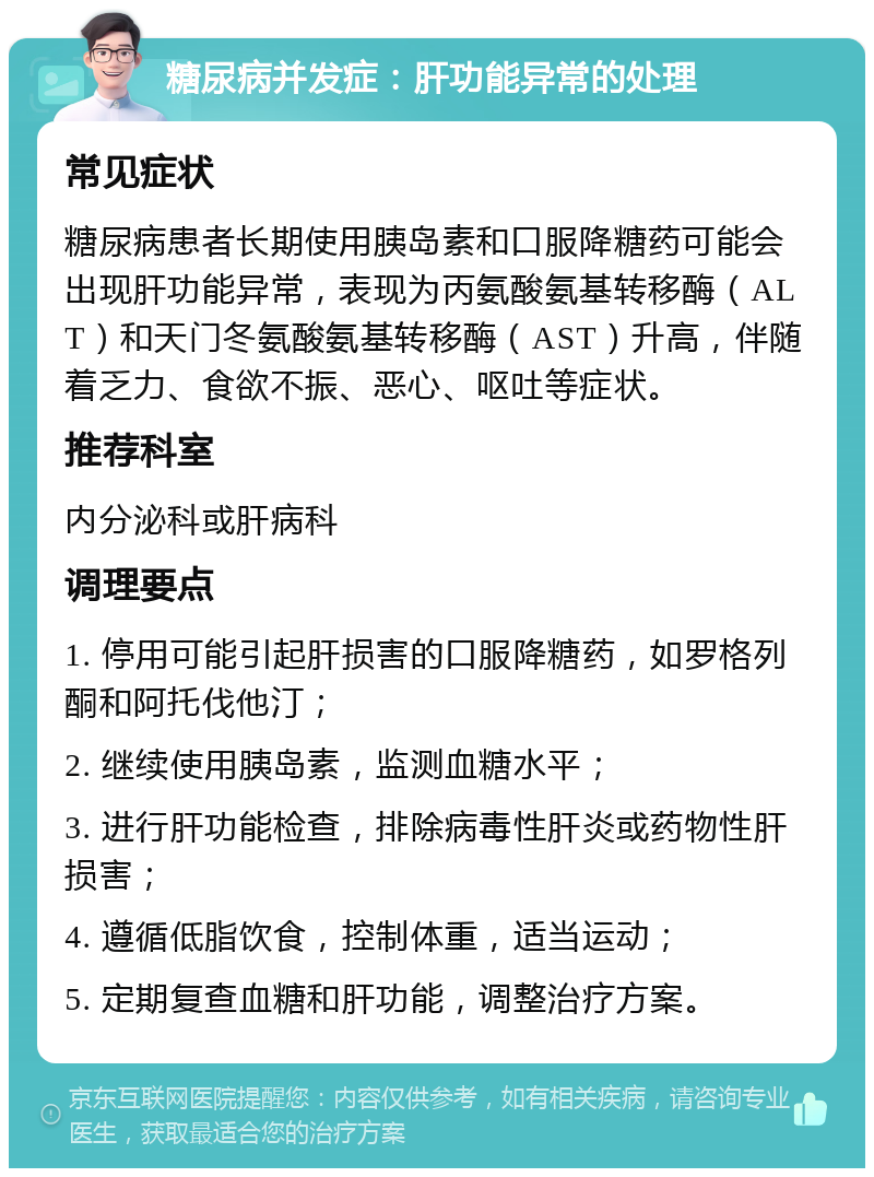 糖尿病并发症：肝功能异常的处理 常见症状 糖尿病患者长期使用胰岛素和口服降糖药可能会出现肝功能异常，表现为丙氨酸氨基转移酶（ALT）和天门冬氨酸氨基转移酶（AST）升高，伴随着乏力、食欲不振、恶心、呕吐等症状。 推荐科室 内分泌科或肝病科 调理要点 1. 停用可能引起肝损害的口服降糖药，如罗格列酮和阿托伐他汀； 2. 继续使用胰岛素，监测血糖水平； 3. 进行肝功能检查，排除病毒性肝炎或药物性肝损害； 4. 遵循低脂饮食，控制体重，适当运动； 5. 定期复查血糖和肝功能，调整治疗方案。