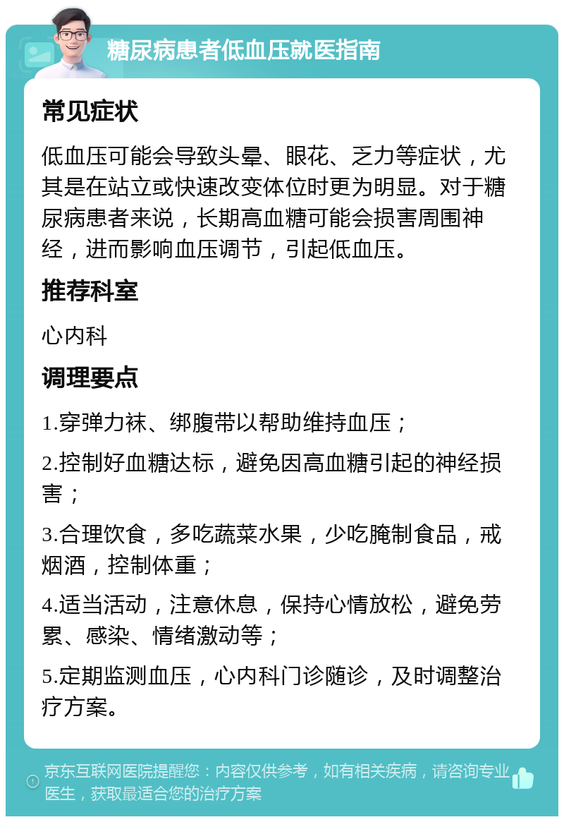 糖尿病患者低血压就医指南 常见症状 低血压可能会导致头晕、眼花、乏力等症状，尤其是在站立或快速改变体位时更为明显。对于糖尿病患者来说，长期高血糖可能会损害周围神经，进而影响血压调节，引起低血压。 推荐科室 心内科 调理要点 1.穿弹力袜、绑腹带以帮助维持血压； 2.控制好血糖达标，避免因高血糖引起的神经损害； 3.合理饮食，多吃蔬菜水果，少吃腌制食品，戒烟酒，控制体重； 4.适当活动，注意休息，保持心情放松，避免劳累、感染、情绪激动等； 5.定期监测血压，心内科门诊随诊，及时调整治疗方案。