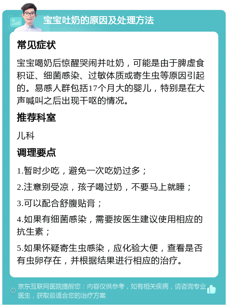 宝宝吐奶的原因及处理方法 常见症状 宝宝喝奶后惊醒哭闹并吐奶，可能是由于脾虚食积证、细菌感染、过敏体质或寄生虫等原因引起的。易感人群包括17个月大的婴儿，特别是在大声喊叫之后出现干呕的情况。 推荐科室 儿科 调理要点 1.暂时少吃，避免一次吃奶过多； 2.注意别受凉，孩子喝过奶，不要马上就睡； 3.可以配合舒腹贴膏； 4.如果有细菌感染，需要按医生建议使用相应的抗生素； 5.如果怀疑寄生虫感染，应化验大便，查看是否有虫卵存在，并根据结果进行相应的治疗。