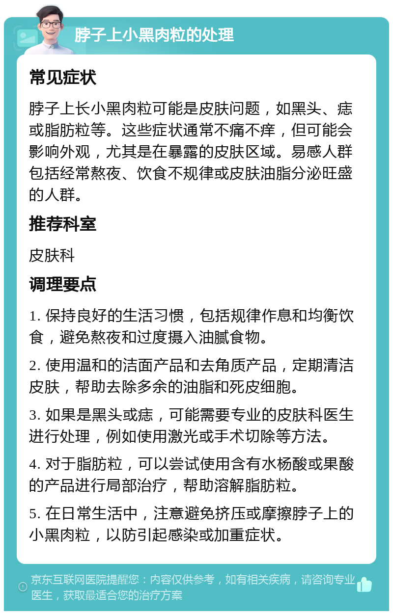 脖子上小黑肉粒的处理 常见症状 脖子上长小黑肉粒可能是皮肤问题，如黑头、痣或脂肪粒等。这些症状通常不痛不痒，但可能会影响外观，尤其是在暴露的皮肤区域。易感人群包括经常熬夜、饮食不规律或皮肤油脂分泌旺盛的人群。 推荐科室 皮肤科 调理要点 1. 保持良好的生活习惯，包括规律作息和均衡饮食，避免熬夜和过度摄入油腻食物。 2. 使用温和的洁面产品和去角质产品，定期清洁皮肤，帮助去除多余的油脂和死皮细胞。 3. 如果是黑头或痣，可能需要专业的皮肤科医生进行处理，例如使用激光或手术切除等方法。 4. 对于脂肪粒，可以尝试使用含有水杨酸或果酸的产品进行局部治疗，帮助溶解脂肪粒。 5. 在日常生活中，注意避免挤压或摩擦脖子上的小黑肉粒，以防引起感染或加重症状。