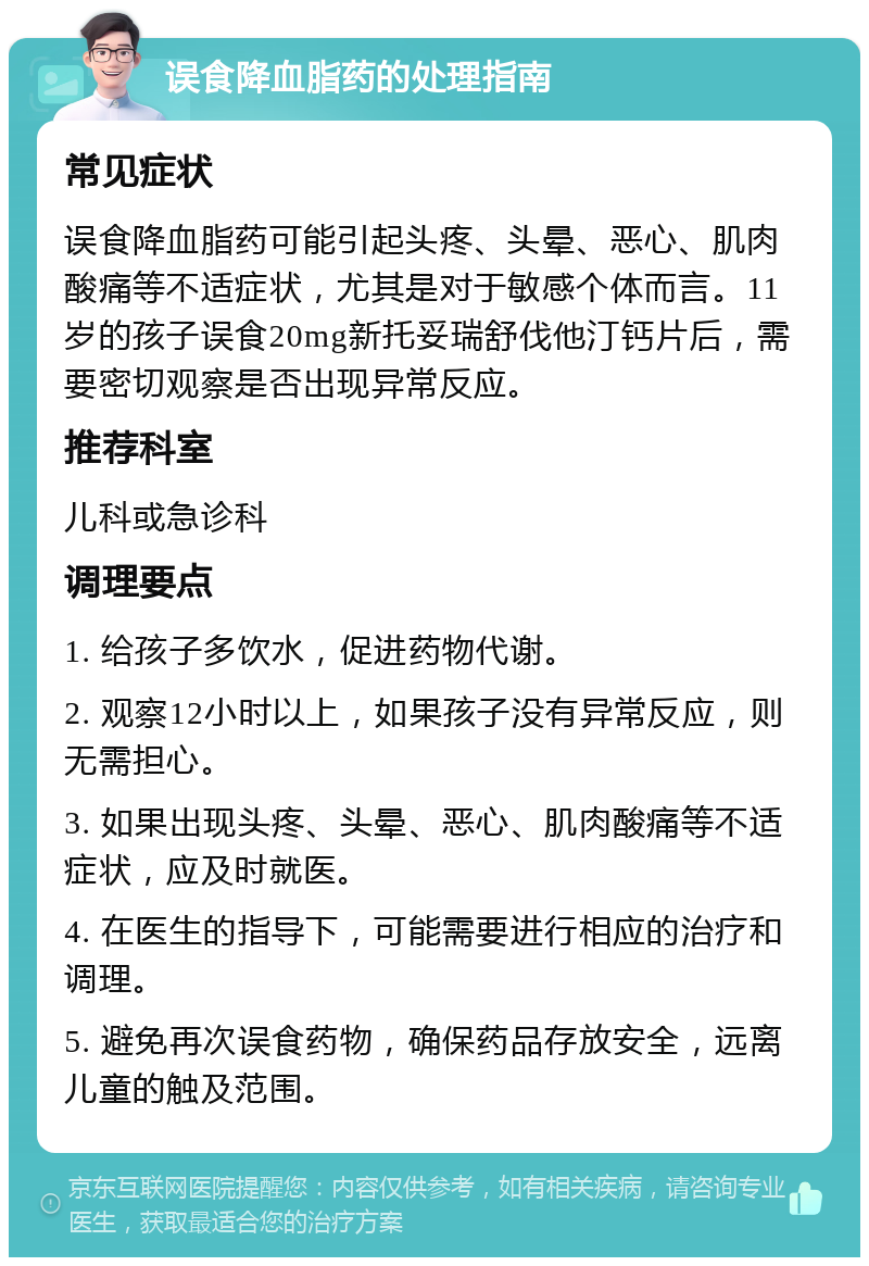 误食降血脂药的处理指南 常见症状 误食降血脂药可能引起头疼、头晕、恶心、肌肉酸痛等不适症状，尤其是对于敏感个体而言。11岁的孩子误食20mg新托妥瑞舒伐他汀钙片后，需要密切观察是否出现异常反应。 推荐科室 儿科或急诊科 调理要点 1. 给孩子多饮水，促进药物代谢。 2. 观察12小时以上，如果孩子没有异常反应，则无需担心。 3. 如果出现头疼、头晕、恶心、肌肉酸痛等不适症状，应及时就医。 4. 在医生的指导下，可能需要进行相应的治疗和调理。 5. 避免再次误食药物，确保药品存放安全，远离儿童的触及范围。