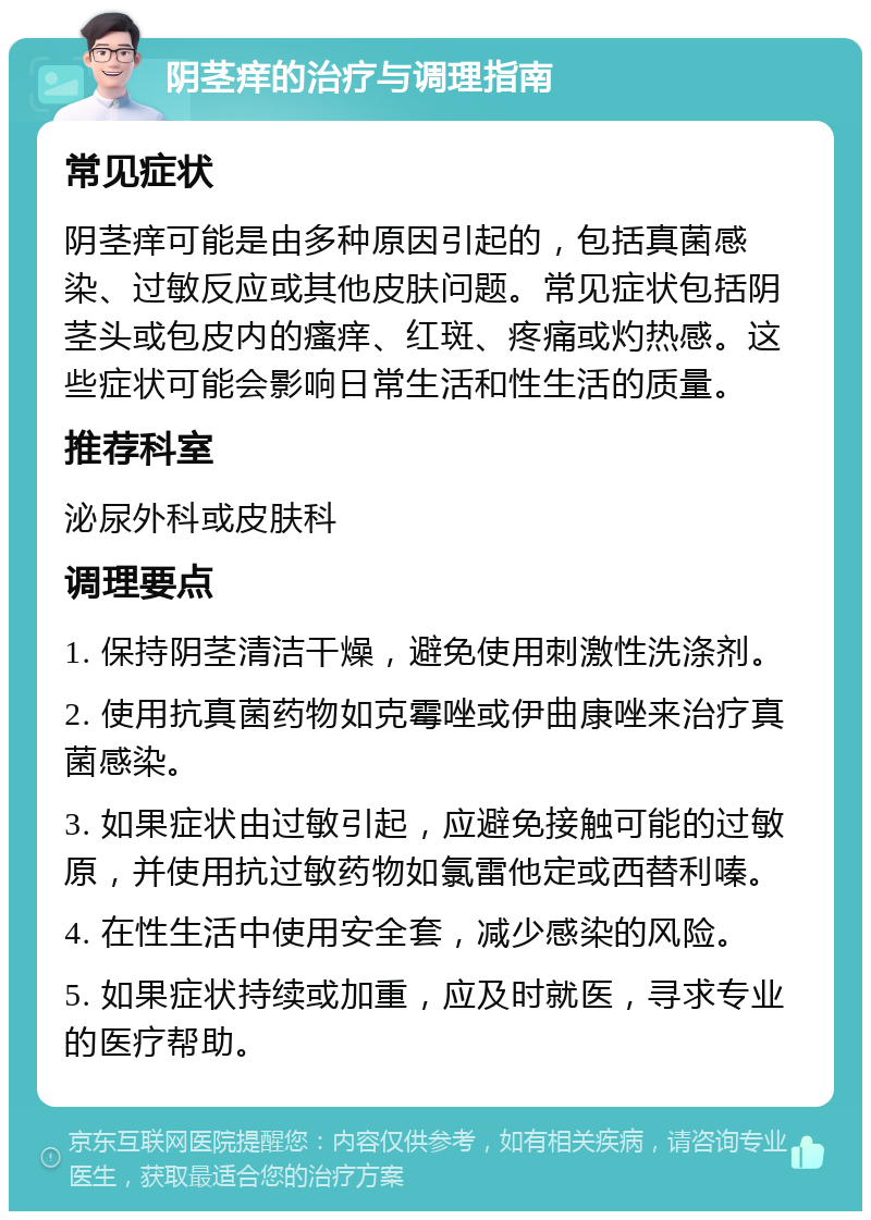 阴茎痒的治疗与调理指南 常见症状 阴茎痒可能是由多种原因引起的，包括真菌感染、过敏反应或其他皮肤问题。常见症状包括阴茎头或包皮内的瘙痒、红斑、疼痛或灼热感。这些症状可能会影响日常生活和性生活的质量。 推荐科室 泌尿外科或皮肤科 调理要点 1. 保持阴茎清洁干燥，避免使用刺激性洗涤剂。 2. 使用抗真菌药物如克霉唑或伊曲康唑来治疗真菌感染。 3. 如果症状由过敏引起，应避免接触可能的过敏原，并使用抗过敏药物如氯雷他定或西替利嗪。 4. 在性生活中使用安全套，减少感染的风险。 5. 如果症状持续或加重，应及时就医，寻求专业的医疗帮助。