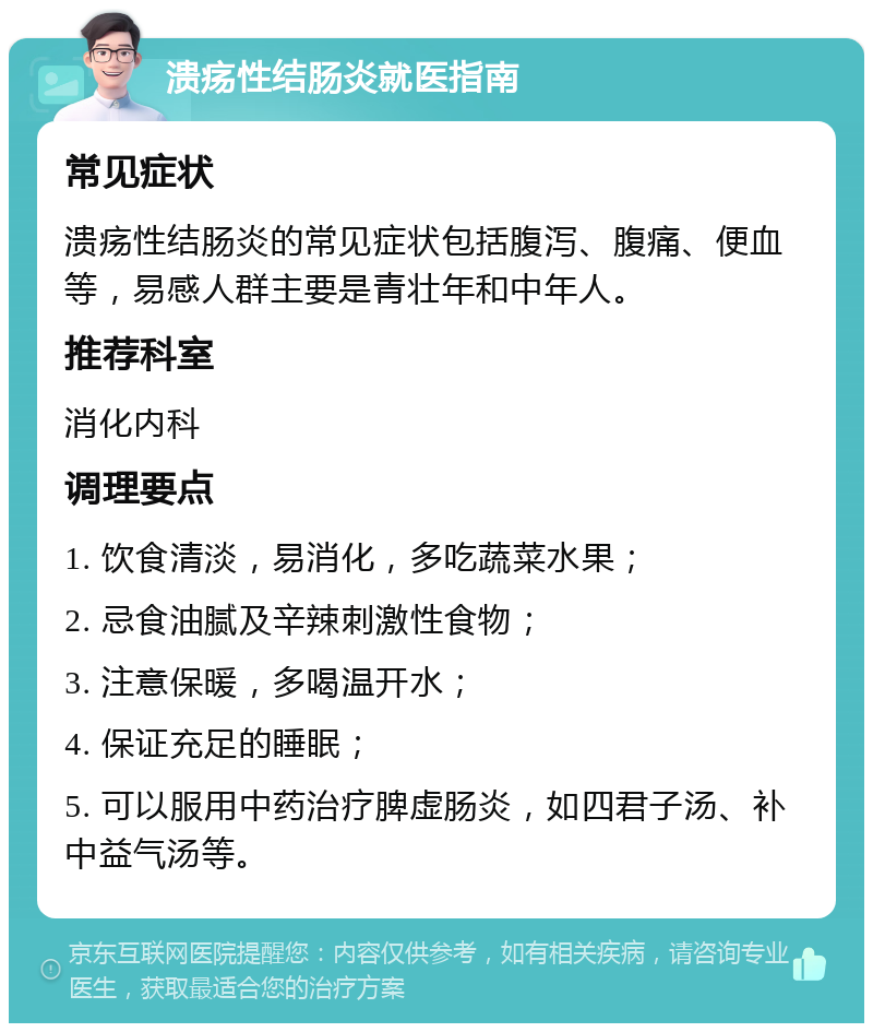 溃疡性结肠炎就医指南 常见症状 溃疡性结肠炎的常见症状包括腹泻、腹痛、便血等，易感人群主要是青壮年和中年人。 推荐科室 消化内科 调理要点 1. 饮食清淡，易消化，多吃蔬菜水果； 2. 忌食油腻及辛辣刺激性食物； 3. 注意保暖，多喝温开水； 4. 保证充足的睡眠； 5. 可以服用中药治疗脾虚肠炎，如四君子汤、补中益气汤等。