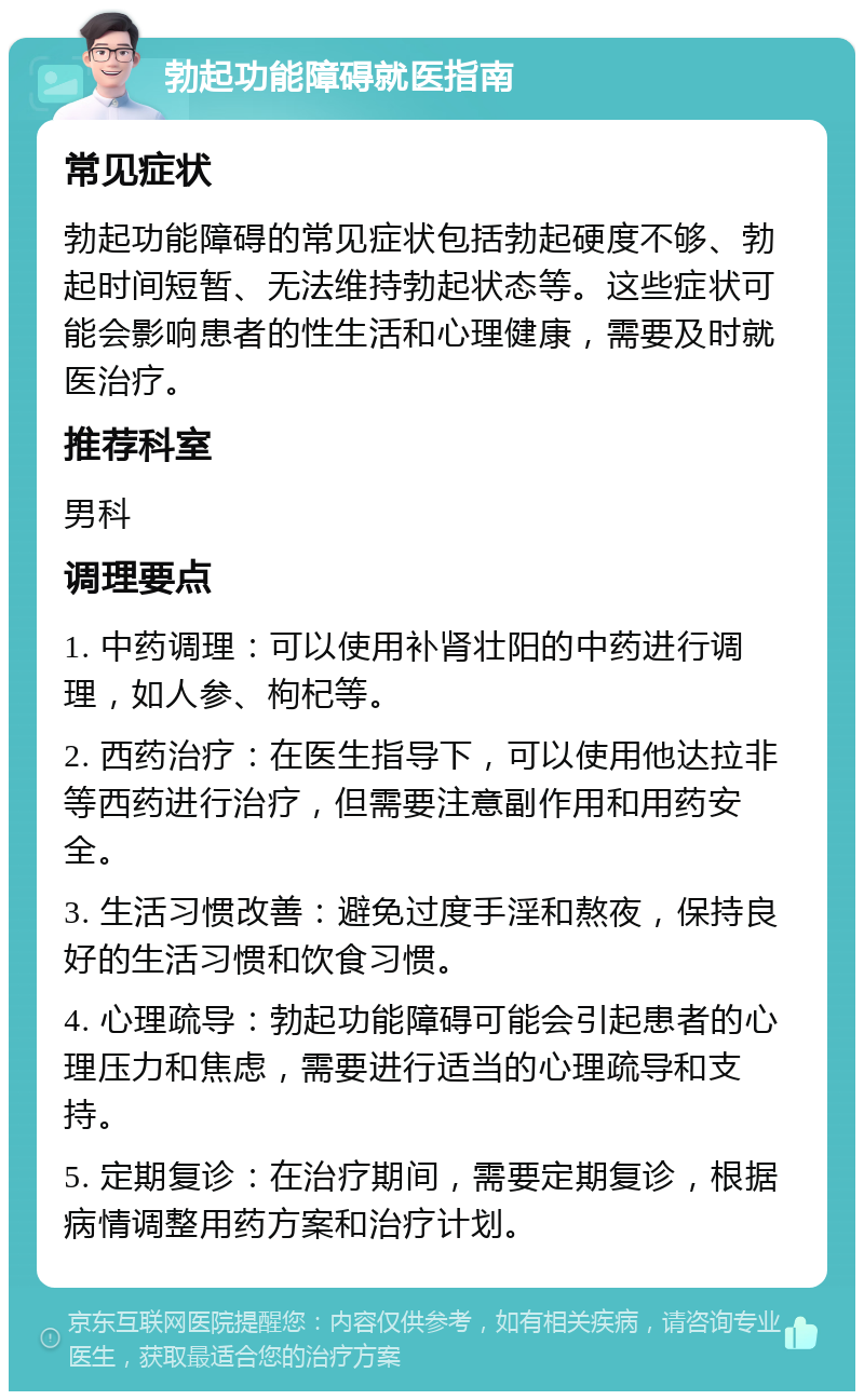 勃起功能障碍就医指南 常见症状 勃起功能障碍的常见症状包括勃起硬度不够、勃起时间短暂、无法维持勃起状态等。这些症状可能会影响患者的性生活和心理健康，需要及时就医治疗。 推荐科室 男科 调理要点 1. 中药调理：可以使用补肾壮阳的中药进行调理，如人参、枸杞等。 2. 西药治疗：在医生指导下，可以使用他达拉非等西药进行治疗，但需要注意副作用和用药安全。 3. 生活习惯改善：避免过度手淫和熬夜，保持良好的生活习惯和饮食习惯。 4. 心理疏导：勃起功能障碍可能会引起患者的心理压力和焦虑，需要进行适当的心理疏导和支持。 5. 定期复诊：在治疗期间，需要定期复诊，根据病情调整用药方案和治疗计划。