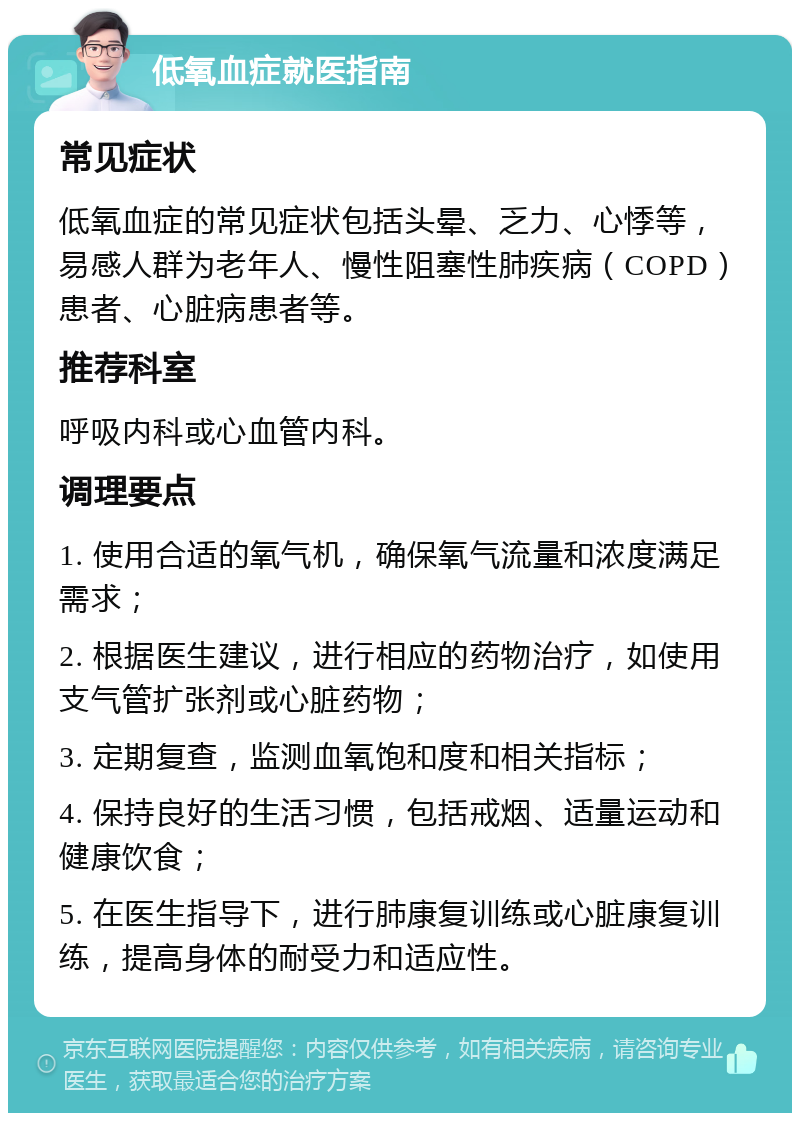 低氧血症就医指南 常见症状 低氧血症的常见症状包括头晕、乏力、心悸等，易感人群为老年人、慢性阻塞性肺疾病（COPD）患者、心脏病患者等。 推荐科室 呼吸内科或心血管内科。 调理要点 1. 使用合适的氧气机，确保氧气流量和浓度满足需求； 2. 根据医生建议，进行相应的药物治疗，如使用支气管扩张剂或心脏药物； 3. 定期复查，监测血氧饱和度和相关指标； 4. 保持良好的生活习惯，包括戒烟、适量运动和健康饮食； 5. 在医生指导下，进行肺康复训练或心脏康复训练，提高身体的耐受力和适应性。