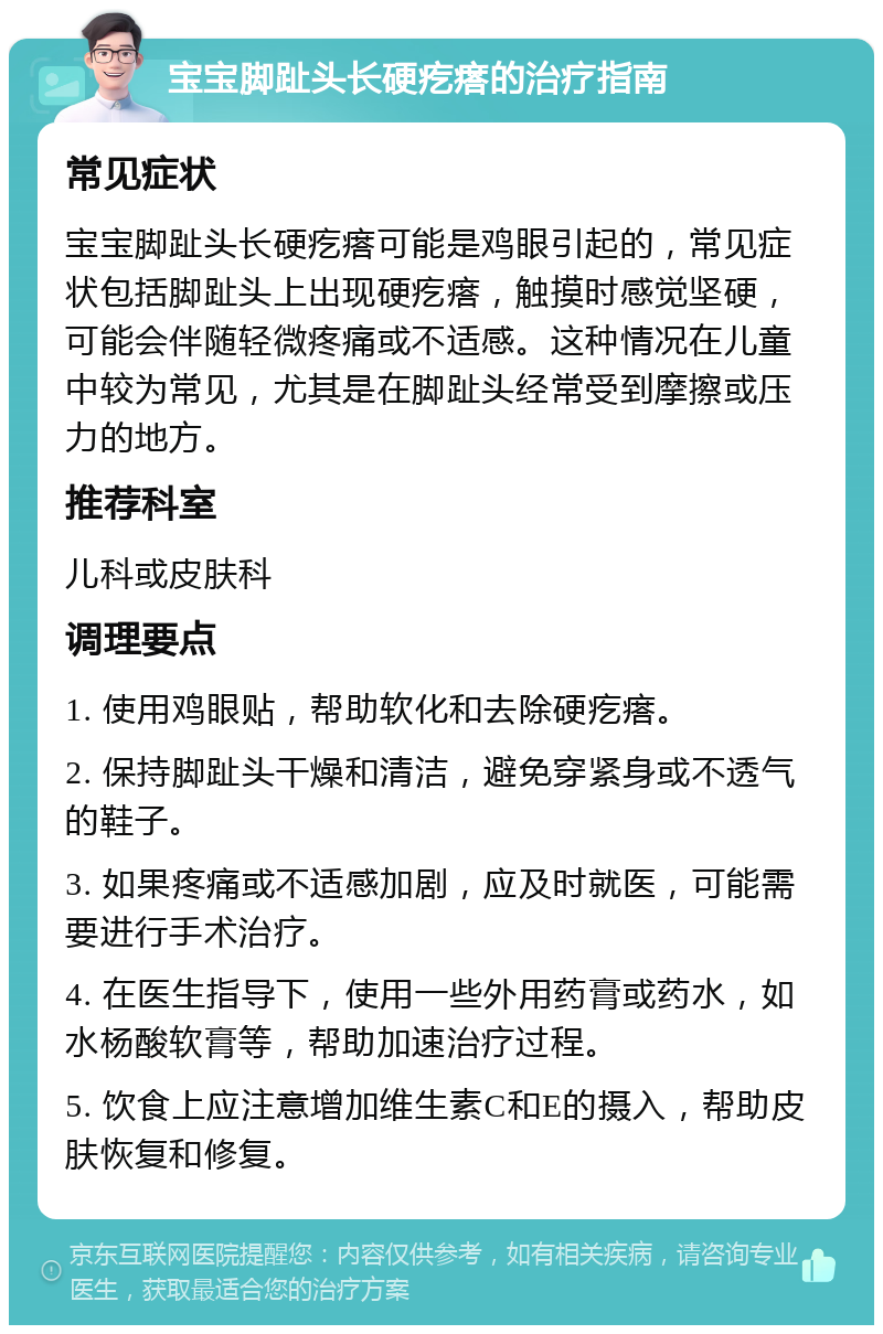 宝宝脚趾头长硬疙瘩的治疗指南 常见症状 宝宝脚趾头长硬疙瘩可能是鸡眼引起的，常见症状包括脚趾头上出现硬疙瘩，触摸时感觉坚硬，可能会伴随轻微疼痛或不适感。这种情况在儿童中较为常见，尤其是在脚趾头经常受到摩擦或压力的地方。 推荐科室 儿科或皮肤科 调理要点 1. 使用鸡眼贴，帮助软化和去除硬疙瘩。 2. 保持脚趾头干燥和清洁，避免穿紧身或不透气的鞋子。 3. 如果疼痛或不适感加剧，应及时就医，可能需要进行手术治疗。 4. 在医生指导下，使用一些外用药膏或药水，如水杨酸软膏等，帮助加速治疗过程。 5. 饮食上应注意增加维生素C和E的摄入，帮助皮肤恢复和修复。