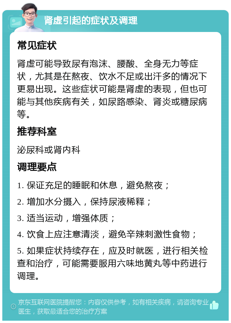 肾虚引起的症状及调理 常见症状 肾虚可能导致尿有泡沫、腰酸、全身无力等症状，尤其是在熬夜、饮水不足或出汗多的情况下更易出现。这些症状可能是肾虚的表现，但也可能与其他疾病有关，如尿路感染、肾炎或糖尿病等。 推荐科室 泌尿科或肾内科 调理要点 1. 保证充足的睡眠和休息，避免熬夜； 2. 增加水分摄入，保持尿液稀释； 3. 适当运动，增强体质； 4. 饮食上应注意清淡，避免辛辣刺激性食物； 5. 如果症状持续存在，应及时就医，进行相关检查和治疗，可能需要服用六味地黄丸等中药进行调理。