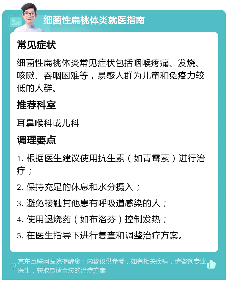 细菌性扁桃体炎就医指南 常见症状 细菌性扁桃体炎常见症状包括咽喉疼痛、发烧、咳嗽、吞咽困难等，易感人群为儿童和免疫力较低的人群。 推荐科室 耳鼻喉科或儿科 调理要点 1. 根据医生建议使用抗生素（如青霉素）进行治疗； 2. 保持充足的休息和水分摄入； 3. 避免接触其他患有呼吸道感染的人； 4. 使用退烧药（如布洛芬）控制发热； 5. 在医生指导下进行复查和调整治疗方案。