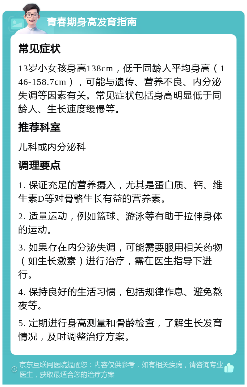 青春期身高发育指南 常见症状 13岁小女孩身高138cm，低于同龄人平均身高（146-158.7cm），可能与遗传、营养不良、内分泌失调等因素有关。常见症状包括身高明显低于同龄人、生长速度缓慢等。 推荐科室 儿科或内分泌科 调理要点 1. 保证充足的营养摄入，尤其是蛋白质、钙、维生素D等对骨骼生长有益的营养素。 2. 适量运动，例如篮球、游泳等有助于拉伸身体的运动。 3. 如果存在内分泌失调，可能需要服用相关药物（如生长激素）进行治疗，需在医生指导下进行。 4. 保持良好的生活习惯，包括规律作息、避免熬夜等。 5. 定期进行身高测量和骨龄检查，了解生长发育情况，及时调整治疗方案。