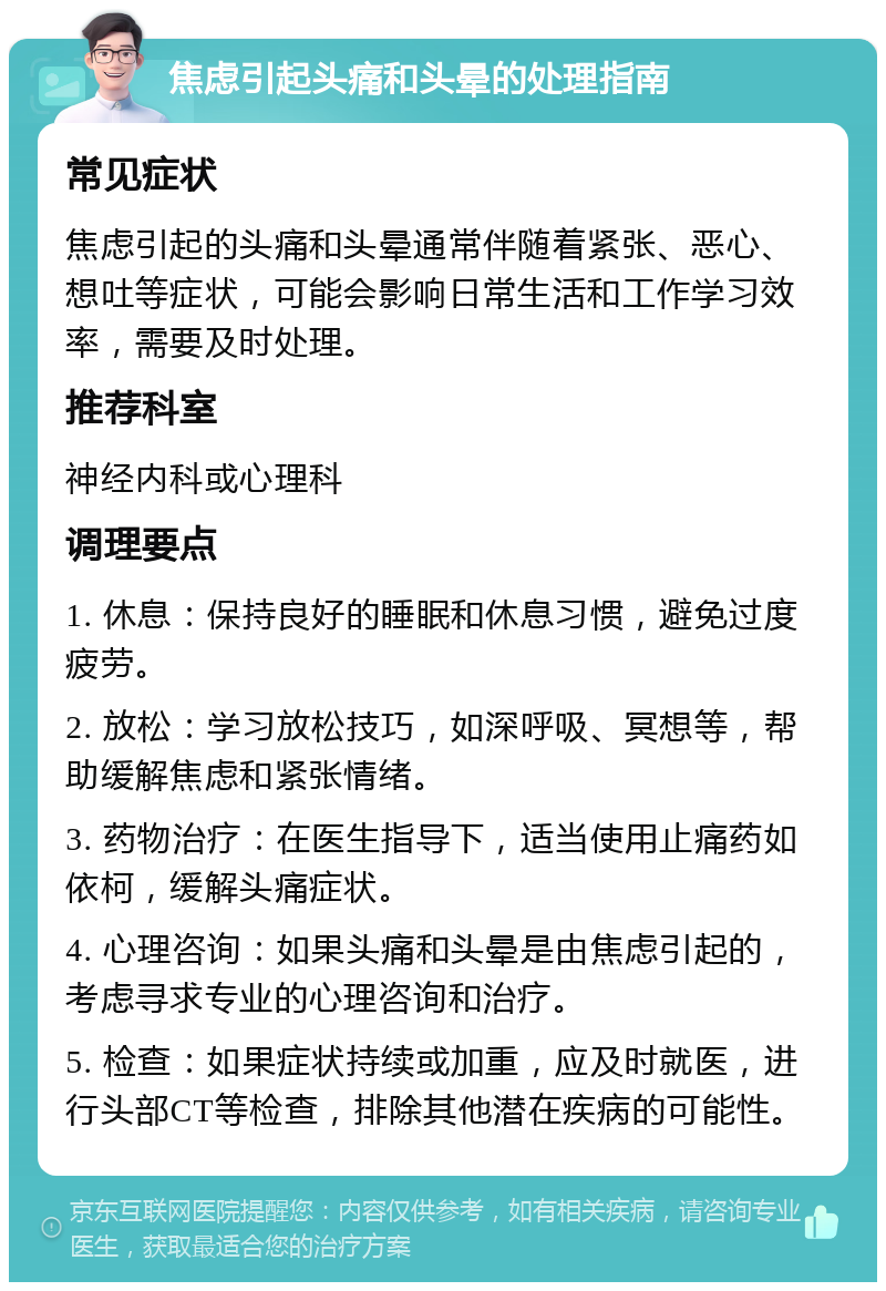 焦虑引起头痛和头晕的处理指南 常见症状 焦虑引起的头痛和头晕通常伴随着紧张、恶心、想吐等症状，可能会影响日常生活和工作学习效率，需要及时处理。 推荐科室 神经内科或心理科 调理要点 1. 休息：保持良好的睡眠和休息习惯，避免过度疲劳。 2. 放松：学习放松技巧，如深呼吸、冥想等，帮助缓解焦虑和紧张情绪。 3. 药物治疗：在医生指导下，适当使用止痛药如依柯，缓解头痛症状。 4. 心理咨询：如果头痛和头晕是由焦虑引起的，考虑寻求专业的心理咨询和治疗。 5. 检查：如果症状持续或加重，应及时就医，进行头部CT等检查，排除其他潜在疾病的可能性。