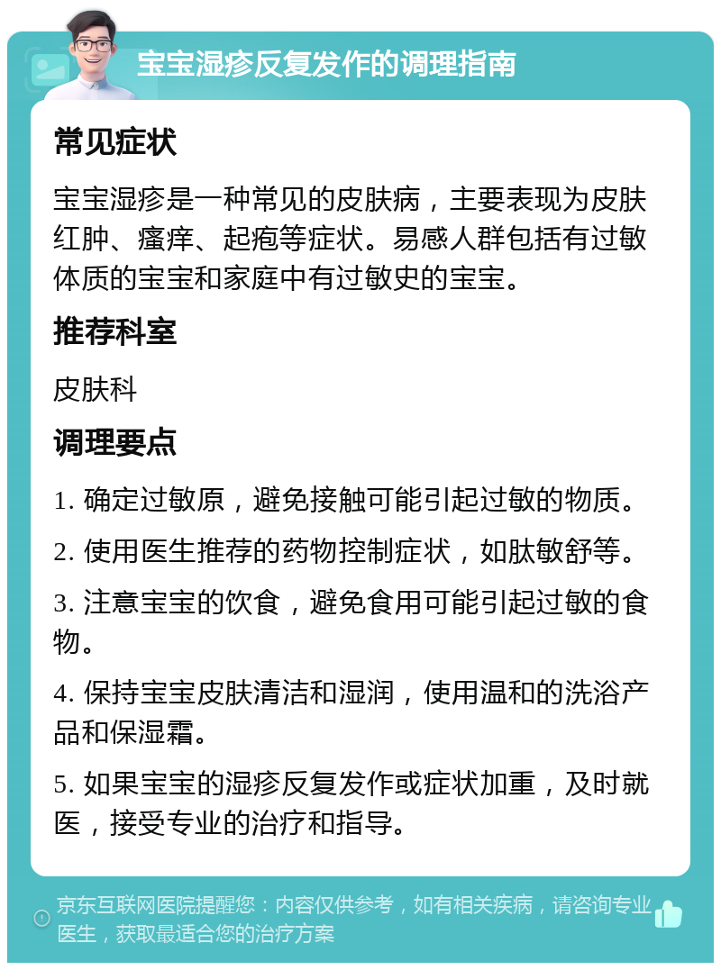 宝宝湿疹反复发作的调理指南 常见症状 宝宝湿疹是一种常见的皮肤病，主要表现为皮肤红肿、瘙痒、起疱等症状。易感人群包括有过敏体质的宝宝和家庭中有过敏史的宝宝。 推荐科室 皮肤科 调理要点 1. 确定过敏原，避免接触可能引起过敏的物质。 2. 使用医生推荐的药物控制症状，如肽敏舒等。 3. 注意宝宝的饮食，避免食用可能引起过敏的食物。 4. 保持宝宝皮肤清洁和湿润，使用温和的洗浴产品和保湿霜。 5. 如果宝宝的湿疹反复发作或症状加重，及时就医，接受专业的治疗和指导。