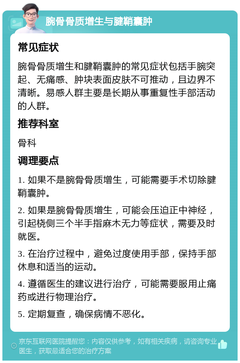 腕骨骨质增生与腱鞘囊肿 常见症状 腕骨骨质增生和腱鞘囊肿的常见症状包括手腕突起、无痛感、肿块表面皮肤不可推动，且边界不清晰。易感人群主要是长期从事重复性手部活动的人群。 推荐科室 骨科 调理要点 1. 如果不是腕骨骨质增生，可能需要手术切除腱鞘囊肿。 2. 如果是腕骨骨质增生，可能会压迫正中神经，引起桡侧三个半手指麻木无力等症状，需要及时就医。 3. 在治疗过程中，避免过度使用手部，保持手部休息和适当的运动。 4. 遵循医生的建议进行治疗，可能需要服用止痛药或进行物理治疗。 5. 定期复查，确保病情不恶化。